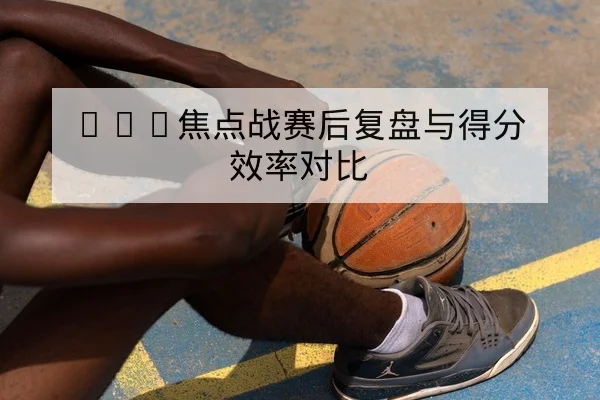 NBA焦点战赛后复盘与得分效率对比